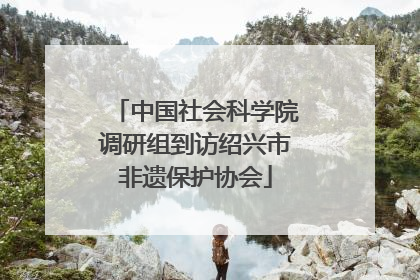 中国社会科学院调研组到访绍兴市非遗保护协会