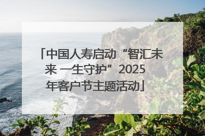 中国人寿启动“智汇未来 一生守护”2025年客户节主题活动