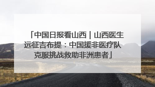中国日报看山西｜山西医生远征吉布提：中国援非医疗队克服挑战救助非洲患者