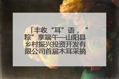 丰收“耳”语，“粽”享端午—山阳县乡村振兴投资开发有限公司首届木耳采摘活动盛大启幕