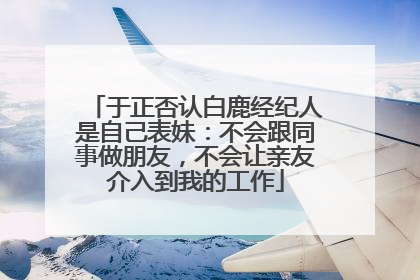 于正否认白鹿经纪人是自己表妹：不会跟同事做朋友，不会让亲友介入到我的工作