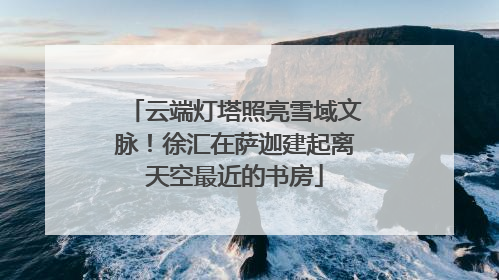 云端灯塔照亮雪域文脉！徐汇在萨迦建起离天空最近的书房
