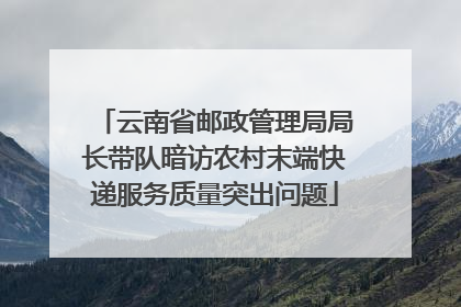 云南省邮政管理局局长带队暗访农村末端快递服务质量突出问题