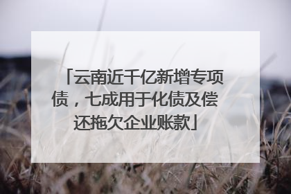 云南近千亿新增专项债，七成用于化债及偿还拖欠企业账款