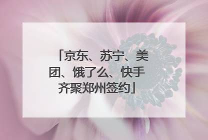 京东、苏宁、美团、饿了么、快手齐聚郑州签约