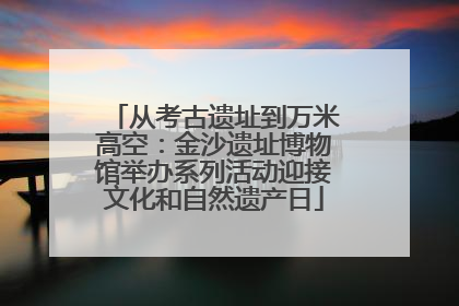 从考古遗址到万米高空：金沙遗址博物馆举办系列活动迎接文化和自然遗产日