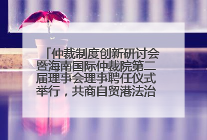 仲裁制度创新研讨会暨海南国际仲裁院第二届理事会理事聘任仪式举行，共商自贸港法治建设新路径