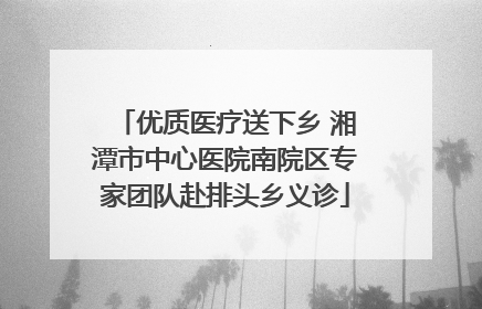 优质医疗送下乡 湘潭市中心医院南院区专家团队赴排头乡义诊