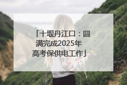 十堰丹江口：圆满完成2025年高考保供电工作