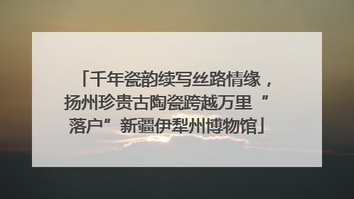 千年瓷韵续写丝路情缘，扬州珍贵古陶瓷跨越万里“落户”新疆伊犁州博物馆