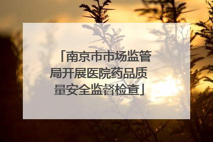 南京市市场监管局开展医院药品质量安全监督检查