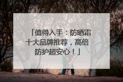 值得入手：防晒霜十大品牌推荐，高倍防护超安心！