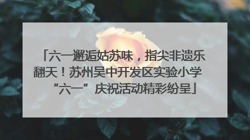六一邂逅姑苏味，指尖非遗乐翻天！苏州吴中开发区实验小学“六一”庆祝活动精彩纷呈