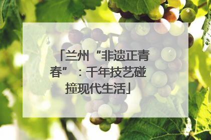兰州“非遗正青春”：千年技艺碰撞现代生活