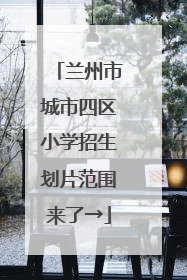 兰州市城市四区小学招生划片范围来了→