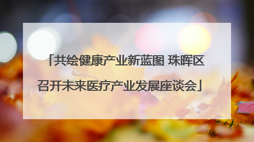 共绘健康产业新蓝图 珠晖区召开未来医疗产业发展座谈会