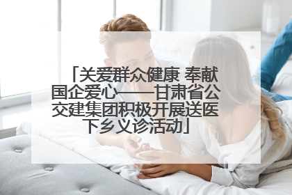 关爱群众健康 奉献国企爱心——甘肃省公交建集团积极开展送医下乡义诊活动
