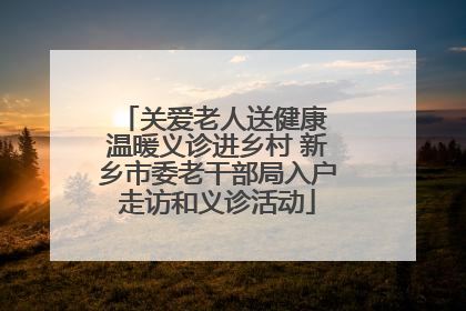 关爱老人送健康 温暖义诊进乡村 新乡市委老干部局入户走访和义诊活动