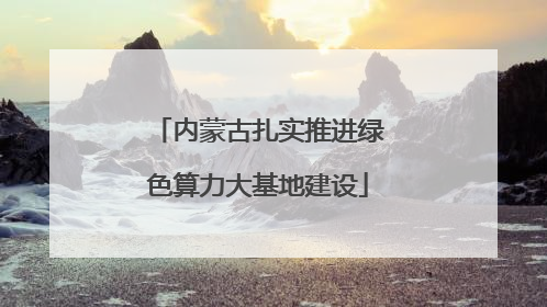 内蒙古扎实推进绿色算力大基地建设