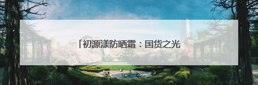 初源漾防晒霜：国货之光，解锁全效防晒新体验！