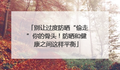 别让过度防晒“偷走”你的骨头！防晒和健康之间这样平衡