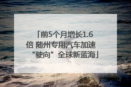 前5个月增长1.6倍 随州专用汽车加速“驶向”全球新蓝海