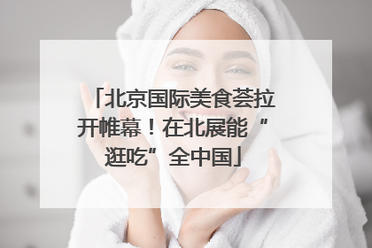 北京国际美食荟拉开帷幕！在北展能“逛吃”全中国