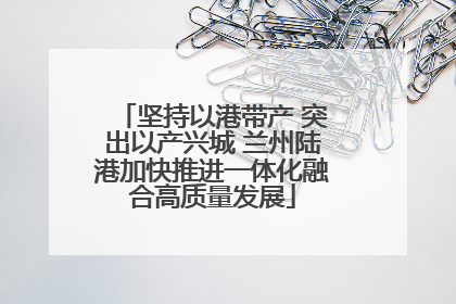 坚持以港带产 突出以产兴城 兰州陆港加快推进一体化融合高质量发展