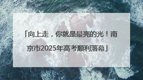 向上走，你就是最亮的光！南京市2025年高考顺利落幕