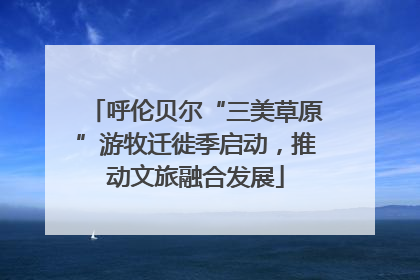 呼伦贝尔“三美草原”游牧迁徙季启动，推动文旅融合发展