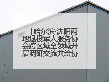 哈尔滨·沈阳两地退役军人服务协会跨区域全领域开展调研交流共绘协同发展
