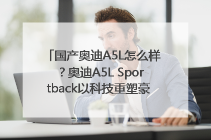 国产奥迪A5L怎么样？奥迪A5L Sportback以科技重塑豪华运动轿车市场格局