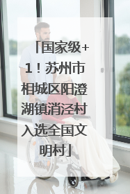 国家级+1！苏州市相城区阳澄湖镇消泾村入选全国文明村