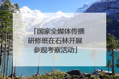 国家全媒体传播研修班在石林开展参观考察活动