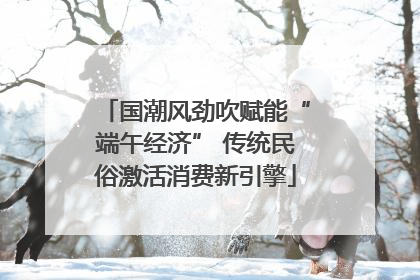 国潮风劲吹赋能“端午经济” 传统民俗激活消费新引擎