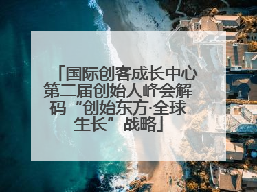 国际创客成长中心第二届创始人峰会解码“创始东方·全球生长”战略