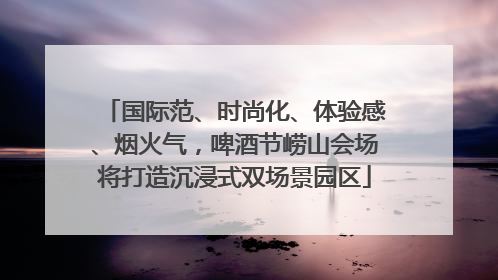 国际范、时尚化、体验感、烟火气，啤酒节崂山会场将打造沉浸式双场景园区
