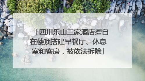 四川乐山三家酒店擅自在楼顶搭建早餐厅、休息室和客房，被依法拆除