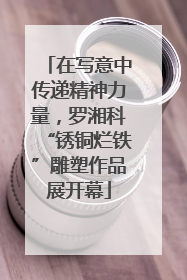 在写意中传递精神力量，罗湘科“锈铜烂铁”雕塑作品展开幕