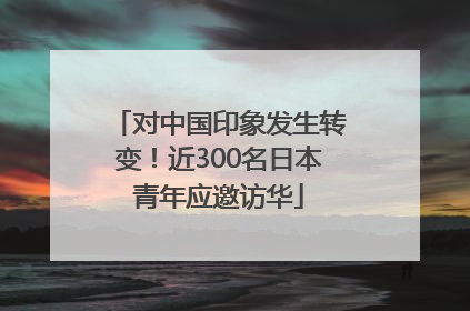 对中国印象发生转变！近300名日本青年应邀访华