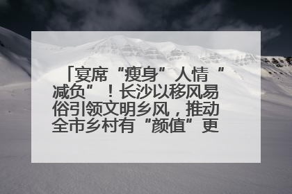 宴席“瘦身”人情“减负”！长沙以移风易俗引领文明乡风，推动全市乡村有“颜值”更显“气质”
