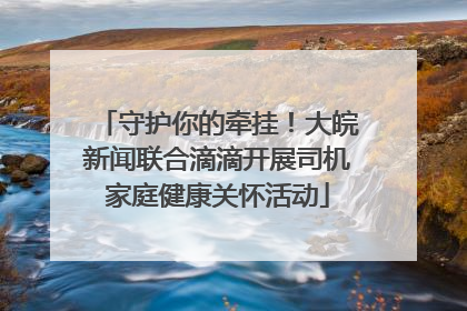 守护你的牵挂！大皖新闻联合滴滴开展司机家庭健康关怀活动