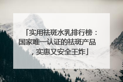 实用祛斑水乳排行榜：国家唯一认证的祛斑产品，实惠又安全王炸
