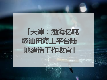 天津：渤海亿吨级油田海上平台陆地建造工作收官