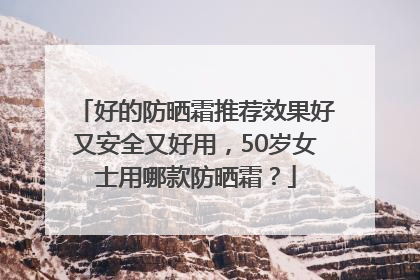 好的防晒霜推荐效果好又安全又好用，50岁女士用哪款防晒霜？
