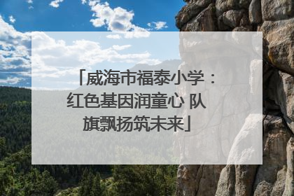 威海市福泰小学：红色基因润童心 队旗飘扬筑未来
