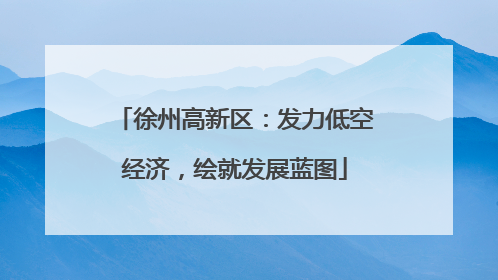 徐州高新区：发力低空经济，绘就发展蓝图