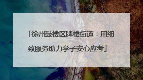 徐州鼓楼区牌楼街道：用细致服务助力学子安心应考