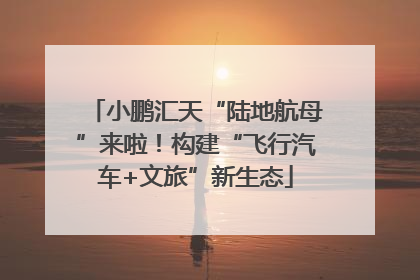 小鹏汇天“陆地航母”来啦！构建“飞行汽车+文旅”新生态