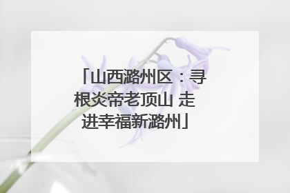 山西潞州区：寻根炎帝老顶山 走进幸福新潞州